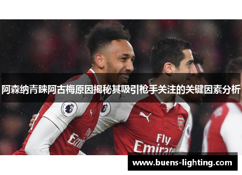 阿森纳青睐阿古梅原因揭秘其吸引枪手关注的关键因素分析